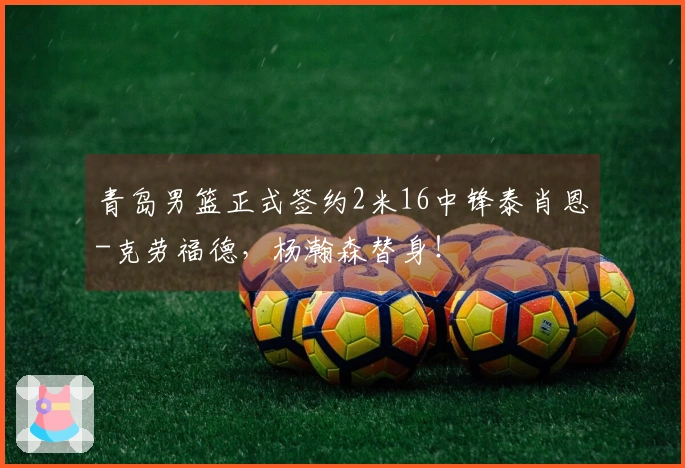 青岛男篮正式签约2米16中锋泰肖恩-克劳福德，杨瀚森替身！