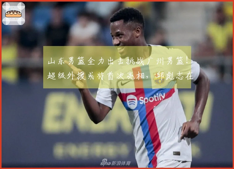 山东男篮全力出击挑战广州男篮！超级外援或将首次亮相，邱彪志在前四。