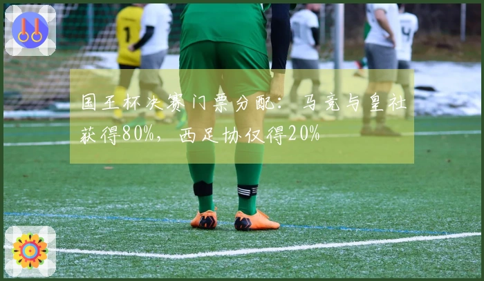 国王杯决赛门票分配：马竞与皇社获得80%，西足协仅得20%