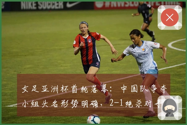 女足亚洲杯首轮落幕：中国队争夺小组头名形势明确，2-1绝杀对手