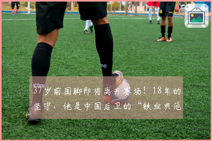 37岁前国脚即将离开赛场！18年的坚守，他是中国后卫的“铁血典范”