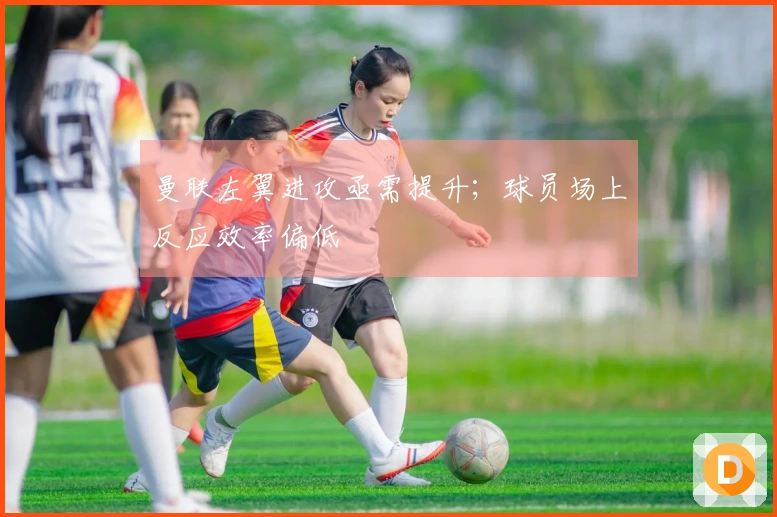 曼联左翼进攻亟需提升；球员场上反应效率偏低
