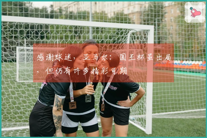 感谢球迷，亚马尔：国王杯虽出局，但仍有许多精彩可期