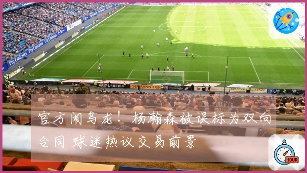 官方闹乌龙！杨瀚森被误标为双向合同 球迷热议交易前景