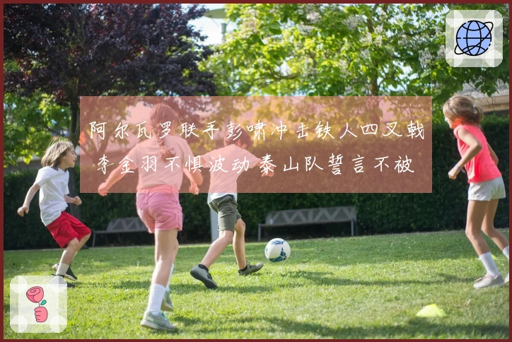 阿尔瓦罗联手彭啸冲击铁人四叉戟 李金羽不惧波动 泰山队誓言不被冷门逆袭