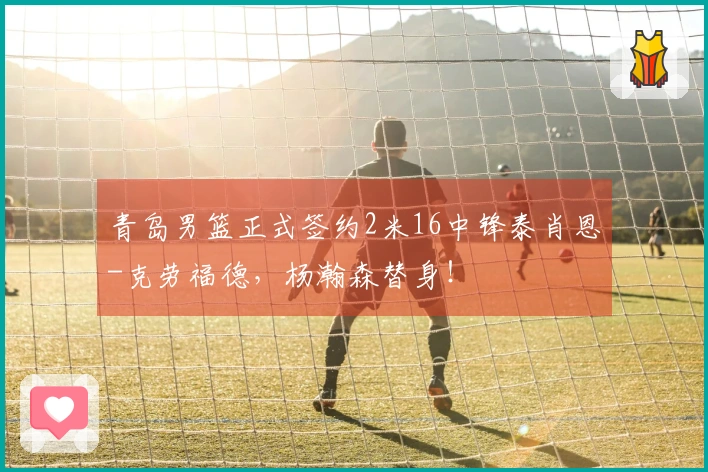 青岛男篮正式签约2米16中锋泰肖恩-克劳福德，杨瀚森替身！