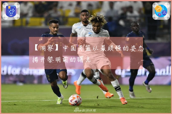 【洞察】中国男篮以最顽强的姿态揭开黎明前的曙光