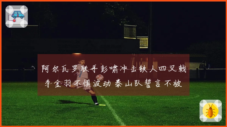 阿尔瓦罗联手彭啸冲击铁人四叉戟 李金羽不惧波动 泰山队誓言不被冷门逆袭