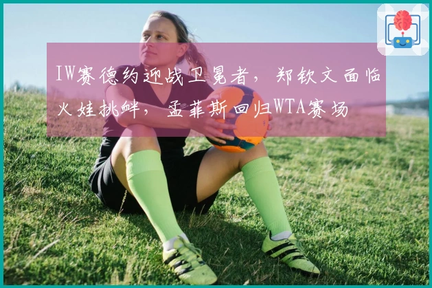 IW赛德约迎战卫冕者，郑钦文面临火娃挑衅，孟菲斯回归WTA赛场