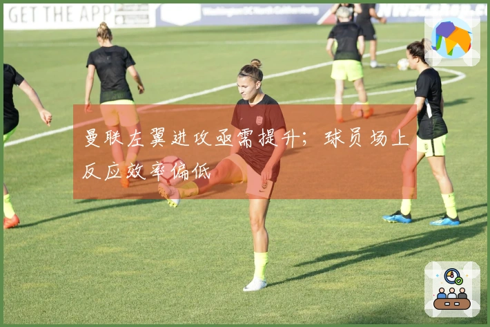 曼联左翼进攻亟需提升；球员场上反应效率偏低