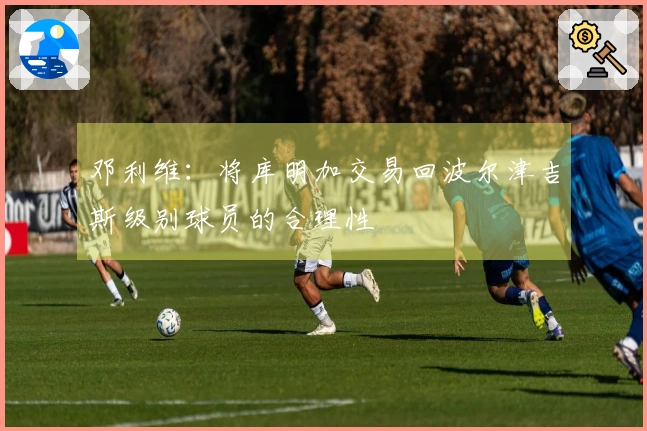 邓利维：将库明加交易回波尔津吉斯级别球员的合理性