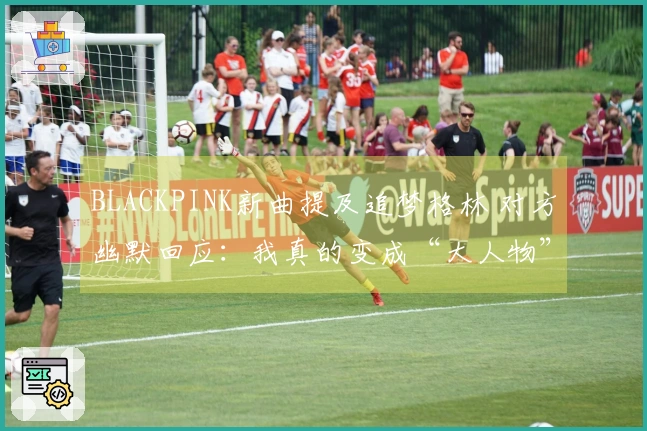 BLACKPINK新曲提及追梦格林 对方幽默回应：我真的变成“大人物”了