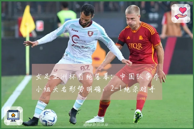 女足亚洲杯首轮落幕：中国队争夺小组头名形势明确，2-1绝杀对手