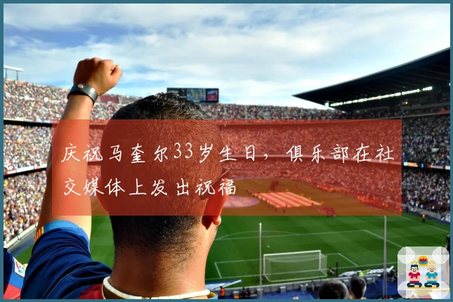 庆祝马奎尔33岁生日，俱乐部在社交媒体上发出祝福