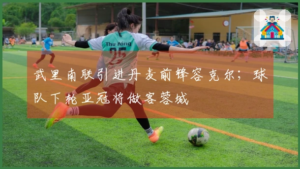 武里南联引进丹麦前锋容克尔；球队下轮亚冠将做客蓉城