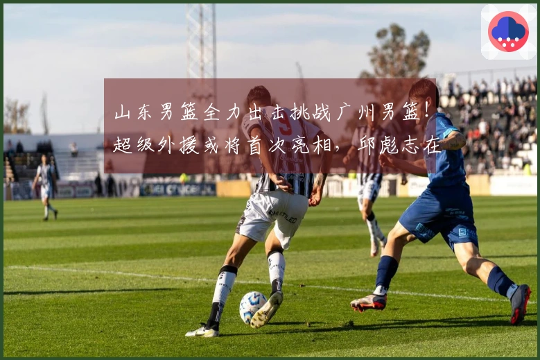 山东男篮全力出击挑战广州男篮！超级外援或将首次亮相，邱彪志在前四。