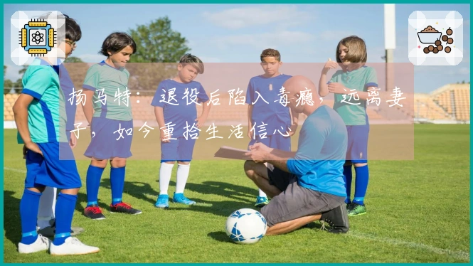 扬马特：退役后陷入毒瘾，远离妻子，如今重拾生活信心