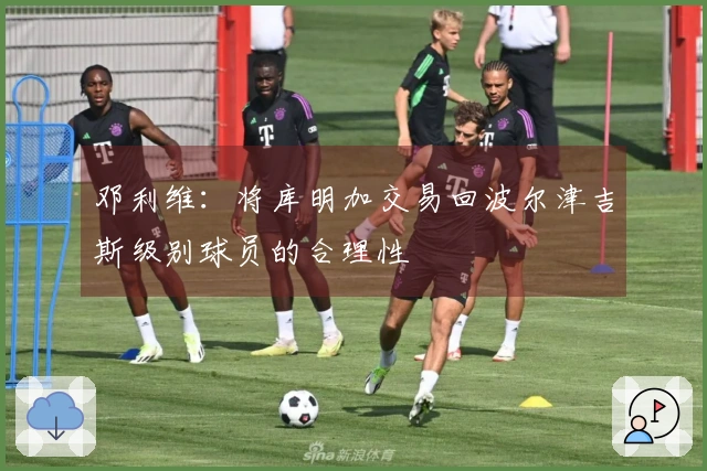 邓利维：将库明加交易回波尔津吉斯级别球员的合理性
