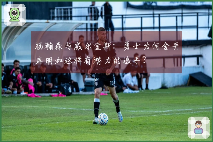 杨瀚森与威尔金斯：勇士为何舍弃库明加这样有潜力的选手？