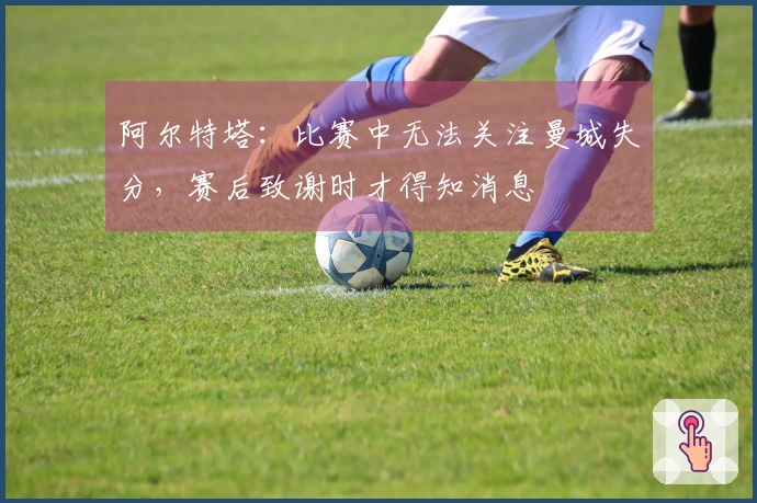 阿尔特塔：比赛中无法关注曼城失分，赛后致谢时才得知消息