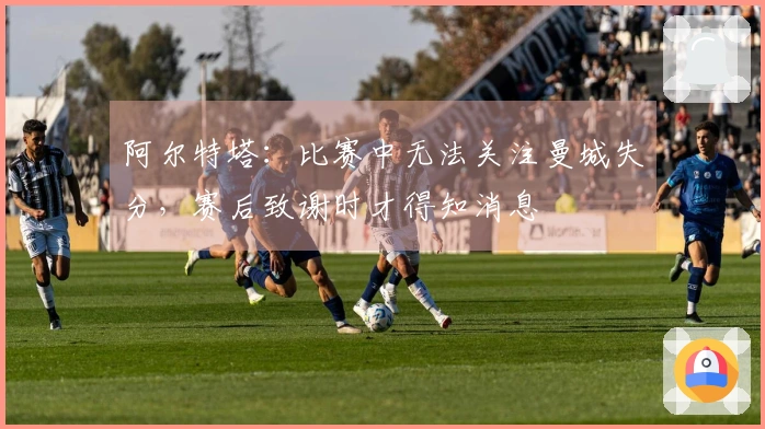 阿尔特塔：比赛中无法关注曼城失分，赛后致谢时才得知消息