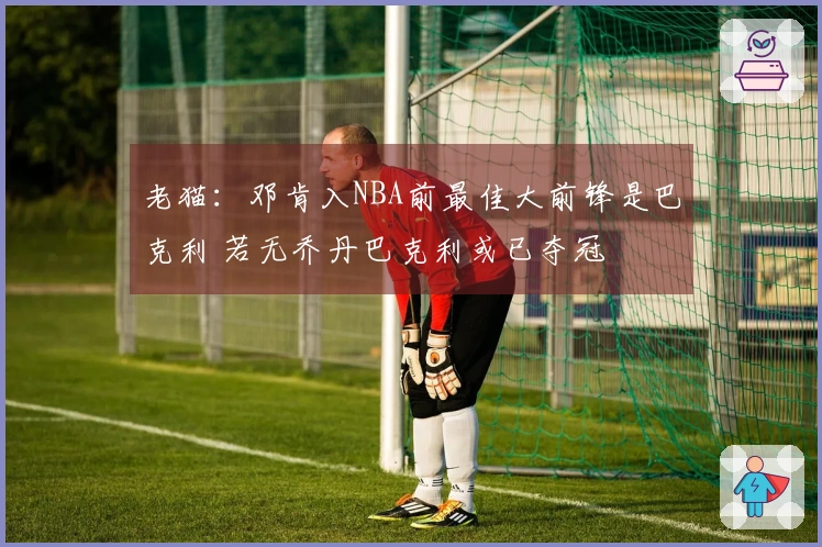 老猫：邓肯入NBA前最佳大前锋是巴克利 若无乔丹巴克利或已夺冠