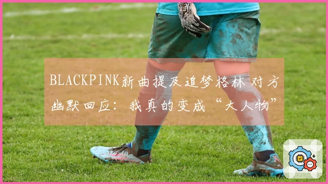 BLACKPINK新曲提及追梦格林 对方幽默回应：我真的变成“大人物”了
