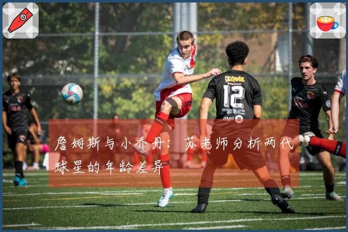 詹姆斯与小乔丹：苏老师分析两代球星的年龄差异