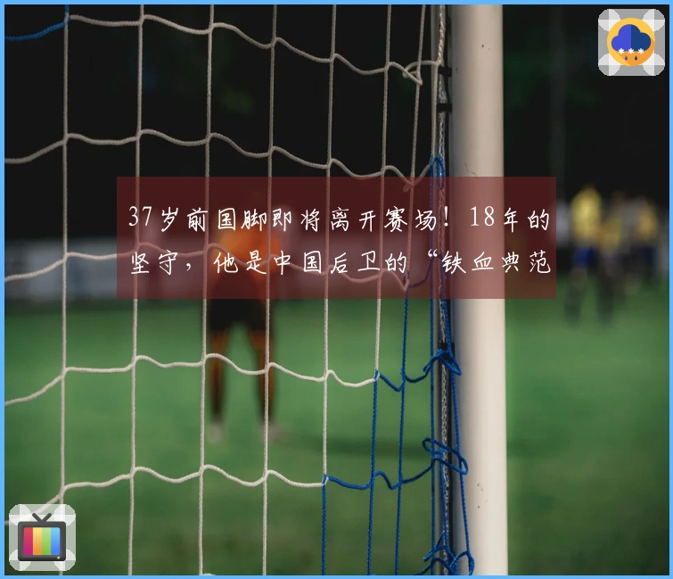 37岁前国脚即将离开赛场！18年的坚守，他是中国后卫的“铁血典范”