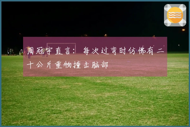 周冠宇直言：每次过弯时仿佛有二十公斤重物撞击脑部