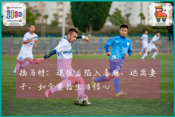 扬马特：退役后陷入毒瘾，远离妻子，如今重拾生活信心